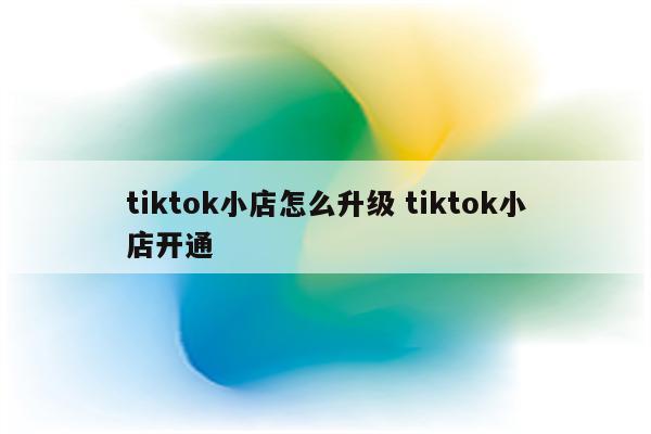 tiktok小店怎么升级 tiktok小店开通