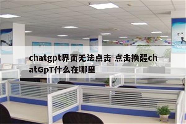 详细阅读:chatgpt界面无法点击 点击换醒chatGpT什么在哪里 chatgpt界面无法点击 点击换醒chatGpT什么在哪里