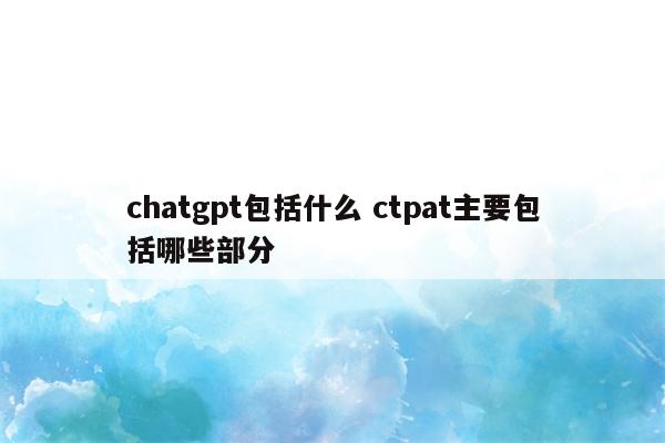 chatgpt包括什么 ctpat主要包括哪些部分