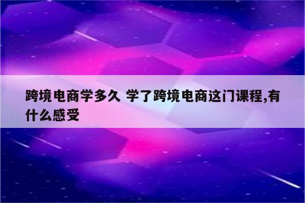 跨境电商学多久 学了跨境电商这门课程,有什么感受