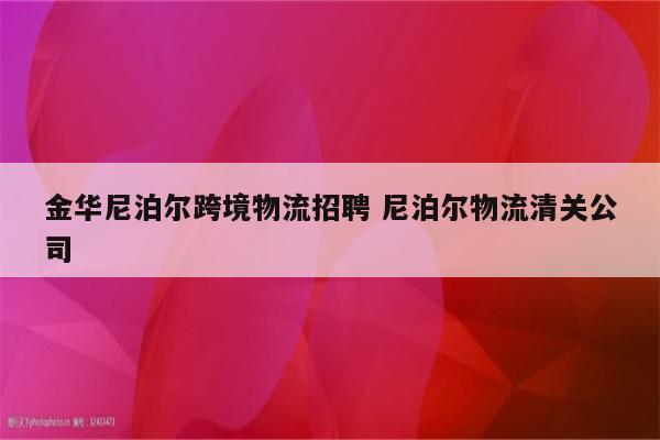 金华尼泊尔跨境物流招聘 尼泊尔物流清关公司