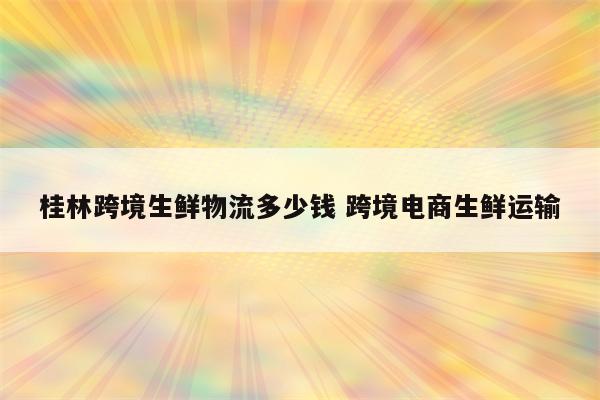 桂林跨境生鲜物流多少钱 跨境电商生鲜运输