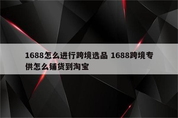 1688怎么进行跨境选品 1688跨境专供怎么铺货到淘宝