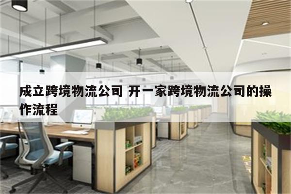 成立跨境物流公司 开一家跨境物流公司的操作流程