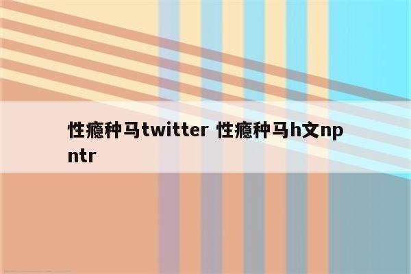 性瘾种马twitter 性瘾种马h文npntr