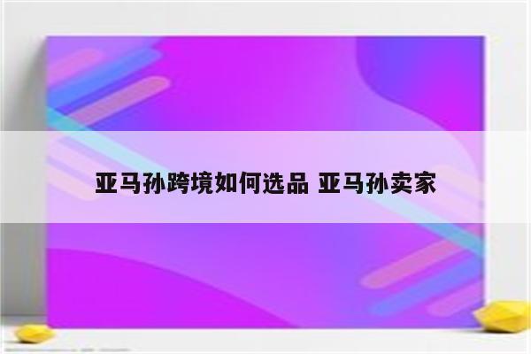 亚马孙跨境如何选品 亚马孙卖家