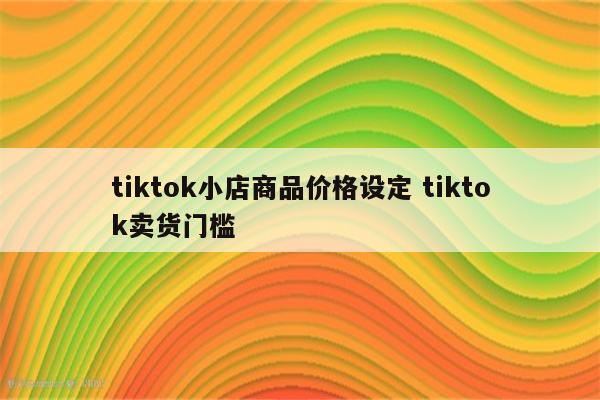 tiktok小店商品价格设定 tiktok卖货门槛