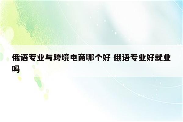 俄语专业与跨境电商哪个好 俄语专业好就业吗