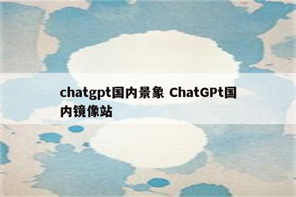 chatgpt国内景象 ChatGPt国内镜像站