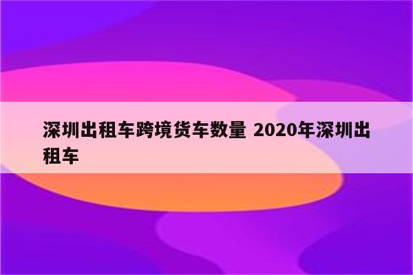 深圳出租车跨境货车数量 2020年深圳出租车