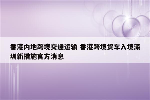 香港内地跨境交通运输 香港跨境货车入境深圳新措施官方消息