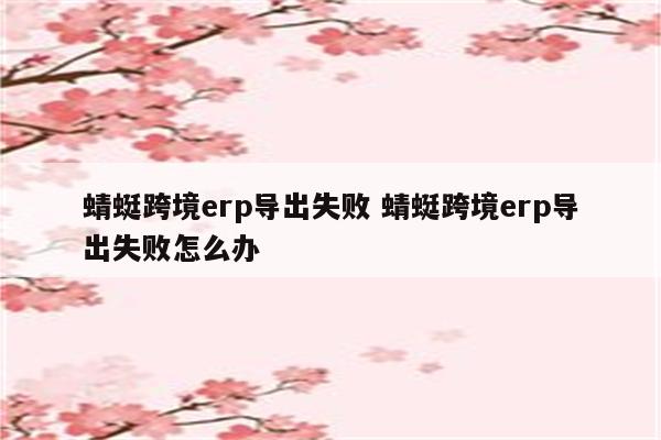 蜻蜓跨境erp导出失败 蜻蜓跨境erp导出失败怎么办
