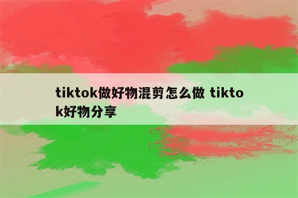 tiktok做好物混剪怎么做 tiktok好物分享