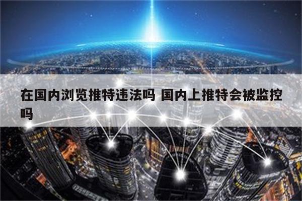 在国内浏览推特违法吗 国内上推特会被监控吗