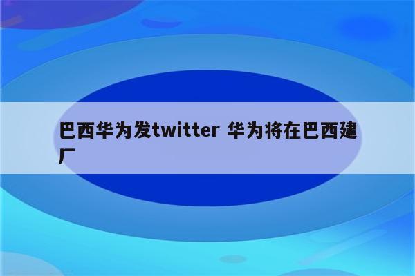 巴西华为发twitter 华为将在巴西建厂