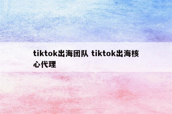 tiktok出海团队 tiktok出海核心代理