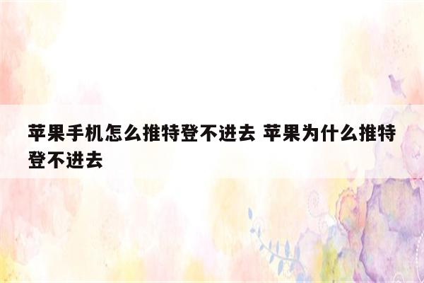 苹果手机怎么推特登不进去 苹果为什么推特登不进去
