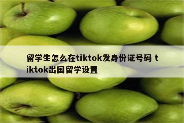留学生怎么在tiktok发身份证号码 tiktok出国留学设置