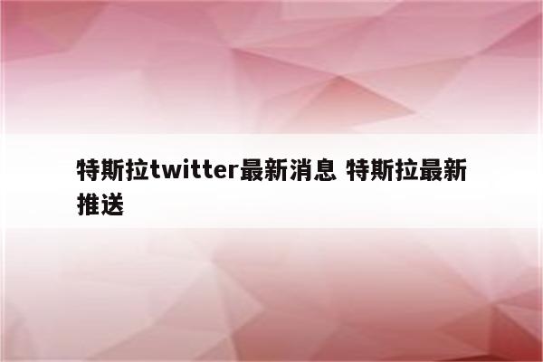 特斯拉twitter最新消息 特斯拉最新推送