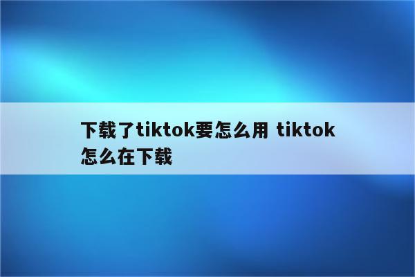 下载了tiktok要怎么用 tiktok怎么在下载