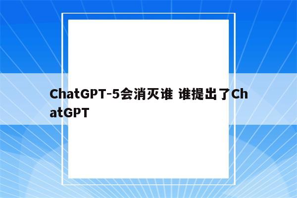 ChatGPT-5会消灭谁 谁提出了ChatGPT