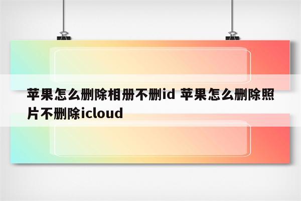 苹果怎么删除相册不删id 苹果怎么删除照片不删除icloud