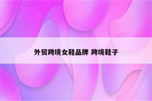 外贸跨境女鞋品牌 跨境鞋子