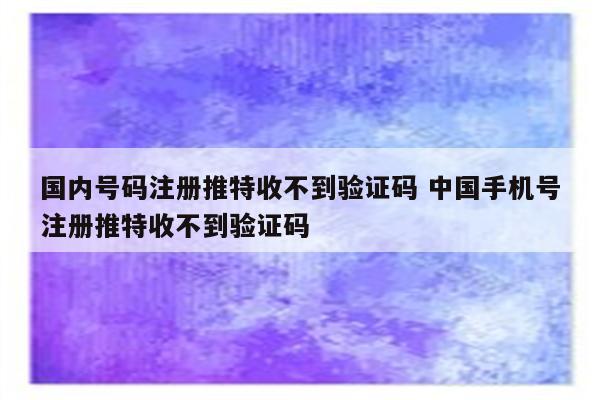 国内号码注册推特收不到验证码 中国手机号注册推特收不到验证码
