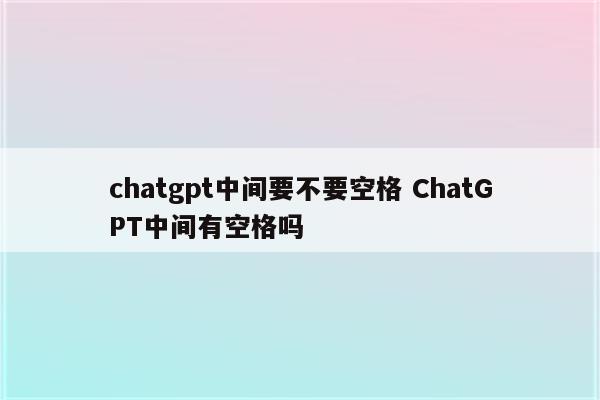 chatgpt中间要不要空格 ChatGPT中间有空格吗