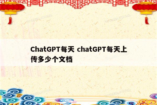 ChatGPT每天 chatGPT每天上传多少个文档