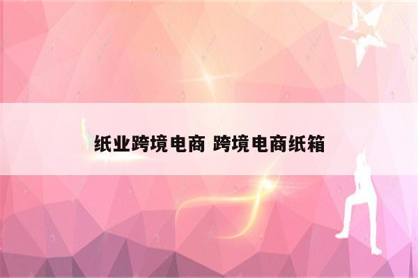 纸业跨境电商 跨境电商纸箱