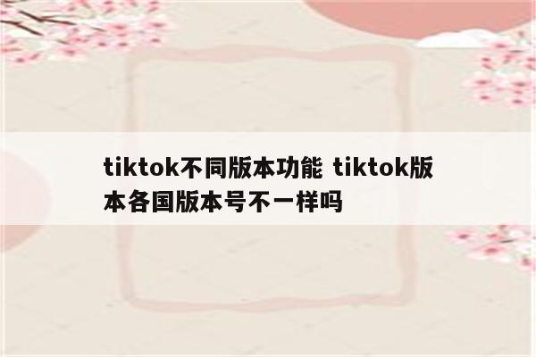 tiktok不同版本功能 tiktok版本各国版本号不一样吗