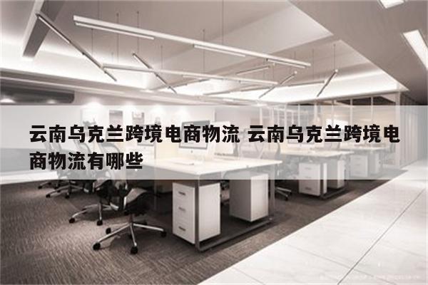 云南乌克兰跨境电商物流 云南乌克兰跨境电商物流有哪些