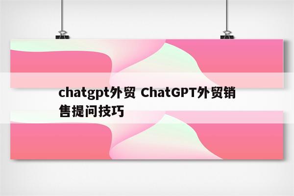 chatgpt外贸 ChatGPT外贸销售提问技巧