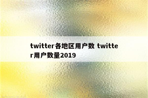 twitter各地区用户数 twitter用户数量2019