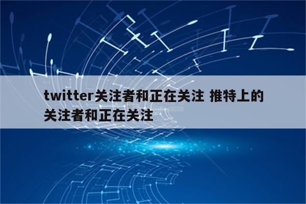 twitter关注者和正在关注 推特上的关注者和正在关注