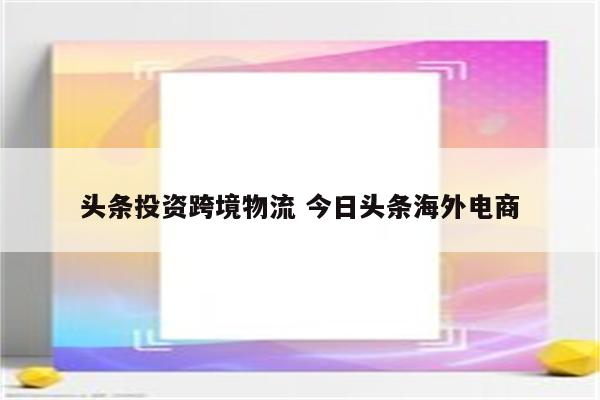 头条投资跨境物流 今日头条海外电商