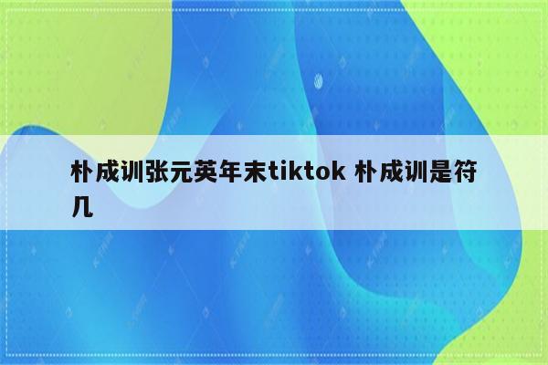朴成训张元英年末tiktok 朴成训是符几