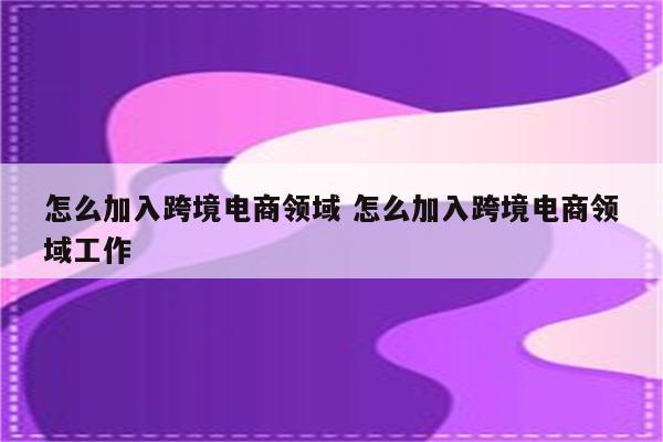 怎么加入跨境电商领域 怎么加入跨境电商领域工作