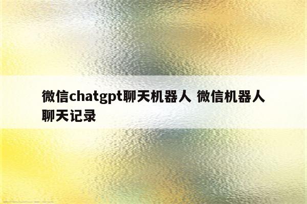 微信chatgpt聊天机器人 微信机器人聊天记录