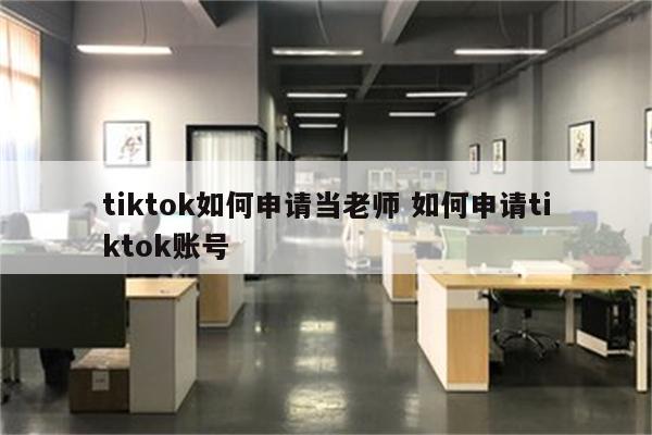 tiktok如何申请当老师 如何申请tiktok账号
