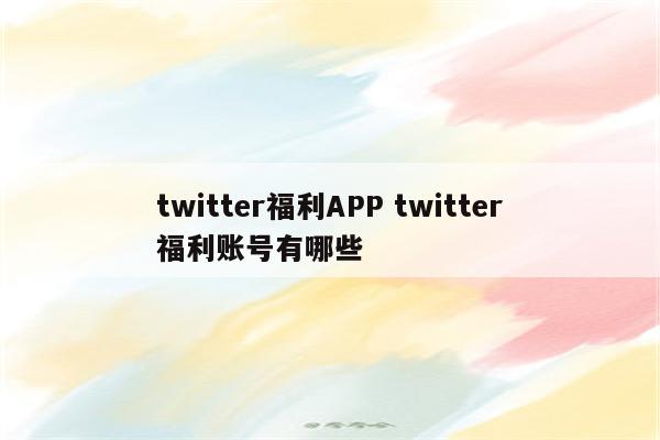 twitter福利APP twitter福利账号有哪些