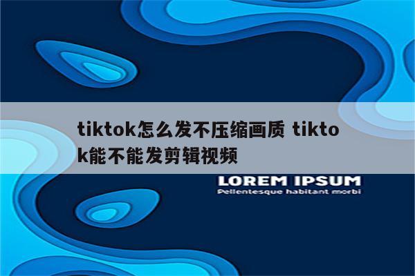 tiktok怎么发不压缩画质 tiktok能不能发剪辑视频