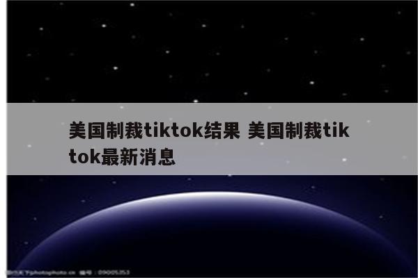 美国制裁tiktok结果 美国制裁tiktok最新消息