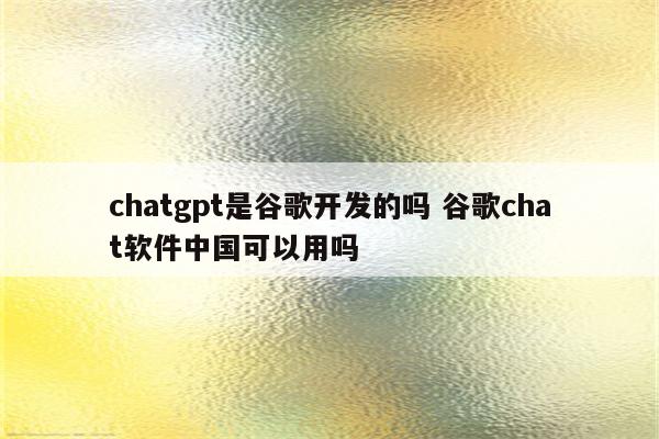 chatgpt是谷歌开发的吗 谷歌chat软件中国可以用吗