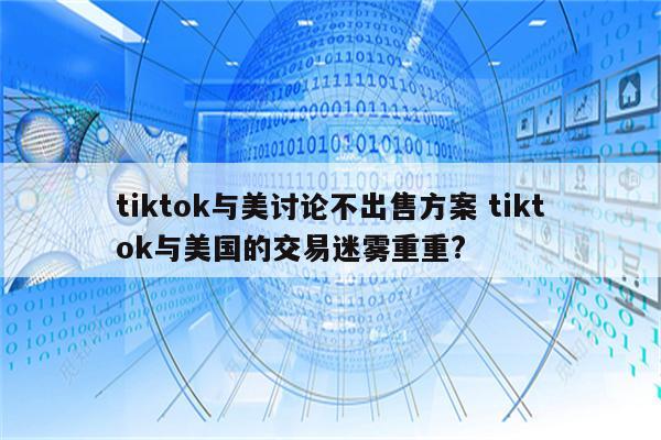 tiktok与美讨论不出售方案 tiktok与美国的交易迷雾重重?