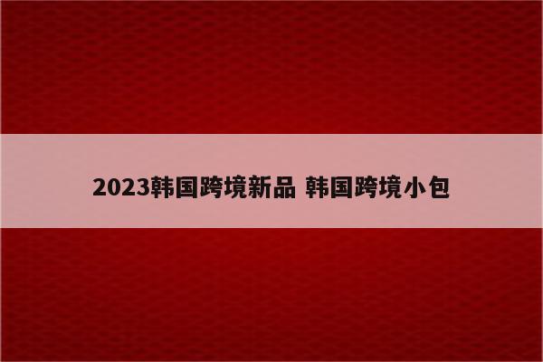 2023韩国跨境新品 韩国跨境小包