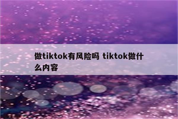 做tiktok有风险吗 tiktok做什么内容
