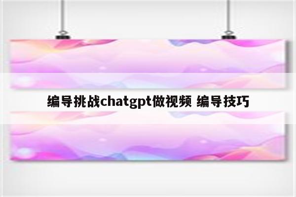 编导挑战chatgpt做视频 编导技巧