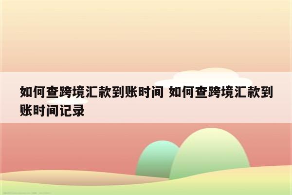 如何查跨境汇款到账时间 如何查跨境汇款到账时间记录